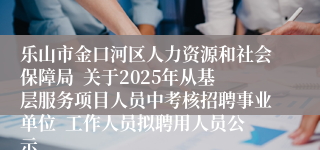 乐山市金口河区人力资源和社会保障局  关于2025年从基层服务项目人员中考核招聘事业单位  工作人员拟聘用人员公示