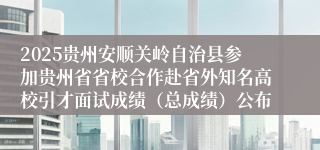 2025贵州安顺关岭自治县参加贵州省省校合作赴省外知名高校引才面试成绩（总成绩）公布