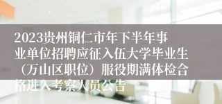 2023贵州铜仁市年下半年事业单位招聘应征入伍大学毕业生（万山区职位）服役期满体检合格进入考察人员公告