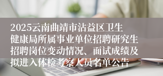 2025云南曲靖市沾益区卫生健康局所属事业单位招聘研究生招聘岗位变动情况、面试成绩及拟进入体检考察人员名单公告