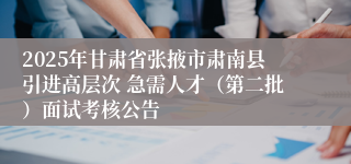 2025年甘肃省张掖市肃南县引进高层次 急需人才（第二批）面试考核公告