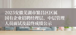 2025安徽芜湖市繁昌区区属国有企业招聘经理层、中层管理人员面试及最终成绩公示