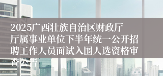 2025广西壮族自治区财政厅厅属事业单位下半年统一公开招聘工作人员面试入围人选资格审查公告