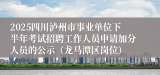 2025四川泸州市事业单位下半年考试招聘工作人员申请加分人员的公示（龙马潭区岗位）