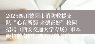2025四川德阳市消防救援支队“心有所蜀 来德正好”校园招聘（西安交通大学专场）市本级招聘岗位拟聘人员的聘前公示