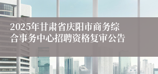 2025年甘肃省庆阳市商务综合事务中心招聘资格复审公告