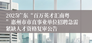 2025广东“百万英才汇南粤”惠州市市直事业单位招聘急需紧缺人才资格复审公告