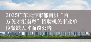 2025广东云浮市郁南县“百万英才汇南粤”招聘机关事业单位紧缺人才面谈公告