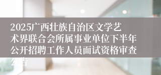 2025广西壮族自治区文学艺术界联合会所属事业单位下半年公开招聘工作人员面试资格审查公告