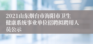 2021山东烟台市海阳市卫生健康系统事业单位招聘拟聘用人员公示