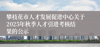 攀枝花市人才发展促进中心关于2025年秋季人才引进考核结果的公示