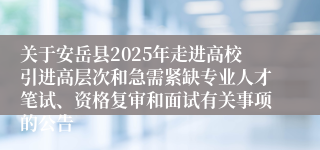 关于安岳县2025年走进高校引进高层次和急需紧缺专业人才笔试、资格复审和面试有关事项的公告