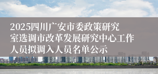 2025四川广安市委政策研究室选调市改革发展研究中心工作人员拟调入人员名单公示