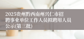 2025贵州黔西南州兴仁市招聘事业单位工作人员拟聘用人员公示(第三批)