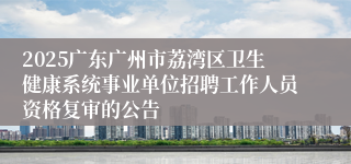 2025广东广州市荔湾区卫生健康系统事业单位招聘工作人员资格复审的公告