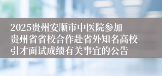 2025贵州安顺市中医院参加贵州省省校合作赴省外知名高校引才面试成绩有关事宜的公告