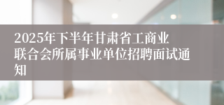 2025年下半年甘肃省工商业联合会所属事业单位招聘面试通知