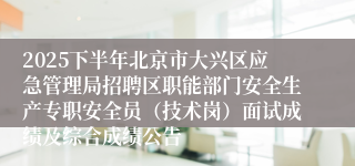 2025下半年北京市大兴区应急管理局招聘区职能部门安全生产专职安全员（技术岗）面试成绩及综合成绩公告