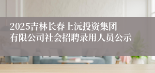 2025吉林长春上沅投资集团有限公司社会招聘录用人员公示
