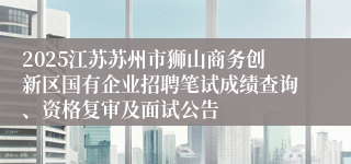 2025江苏苏州市狮山商务创新区国有企业招聘笔试成绩查询、资格复审及面试公告