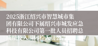 2025浙江绍兴市智慧城市集团有限公司下属绍兴市城发应急科技有限公司第一批人员招聘总成绩及入围体检人员公告