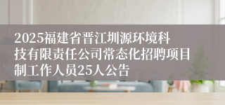 2025福建省晋江圳源环境科技有限责任公司常态化招聘项目制工作人员25人公告