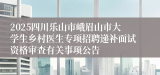 2025四川乐山市峨眉山市大学生乡村医生专项招聘递补面试资格审查有关事项公告