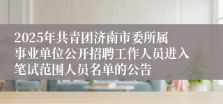 2025年共青团济南市委所属事业单位公开招聘工作人员进入笔试范围人员名单的公告