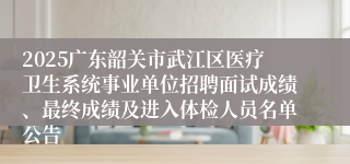 2025广东韶关市武江区医疗卫生系统事业单位招聘面试成绩、最终成绩及进入体检人员名单公告