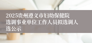 2025贵州遵义市妇幼保健院选调事业单位工作人员拟选调人选公示