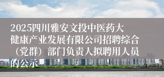 2025四川雅安文投中医药大健康产业发展有限公司招聘综合（党群）部门负责人拟聘用人员的公示