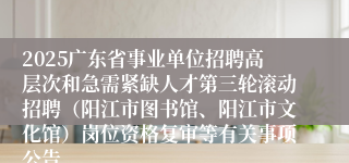 2025广东省事业单位招聘高层次和急需紧缺人才第三轮滚动招聘(阳江市图书馆、阳江市文化馆)岗位资格复审等有关事项公告