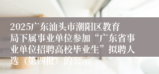 2025广东汕头市潮阳区教育局下属事业单位参加“广东省事业单位招聘高校毕业生”拟聘人选(第四批)的公示