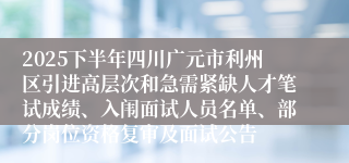 2025下半年四川广元市利州区引进高层次和急需紧缺人才笔试成绩、入闱面试人员名单、部分岗位资格复审及面试公告