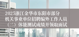 2025浙江金华市东阳市部分机关事业单位招聘编外工作人员(二)体能测试成绩并领取面试通知书补充公告