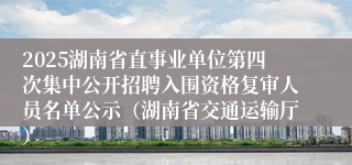 2025湖南省直事业单位第四次集中公开招聘入围资格复审人员名单公示（湖南省交通运输厅）