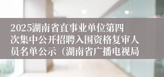2025湖南省直事业单位第四次集中公开招聘入围资格复审人员名单公示（湖南省广播电视局）