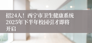招24人!西宁市卫生健康系统2025年下半年校园引才即将开启