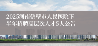 2025河南鹤壁市人民医院下半年招聘高层次人才5人公告