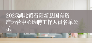 2025湖北黄石阳新县国有资产运营中心选聘工作人员名单公示
