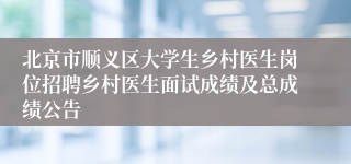 北京市顺义区大学生乡村医生岗位招聘乡村医生面试成绩及总成绩公告