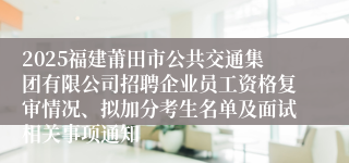 2025福建莆田市公共交通集团有限公司招聘企业员工资格复审情况、拟加分考生名单及面试相关事项通知