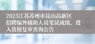 2025江苏苏州市昆山高新区招聘编外辅助人员笔试成绩、进入资格复审查询公告