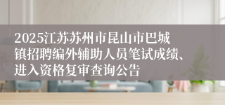 2025江苏苏州市昆山市巴城镇招聘编外辅助人员笔试成绩、进入资格复审查询公告