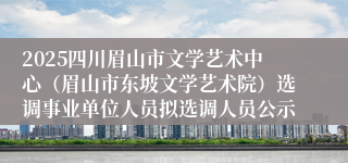 2025四川眉山市文学艺术中心(眉山市东坡文学艺术院)选调事业单位人员拟选调人员公示