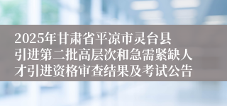 2025年甘肃省平凉市灵台县引进第二批高层次和急需紧缺人才引进资格审查结果及考试公告