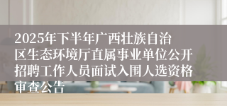 2025年下半年广西壮族自治区生态环境厅直属事业单位公开招聘工作人员面试入围人选资格审查公告