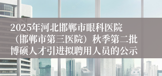 2025年河北邯郸市眼科医院(邯郸市第三医院)秋季第二批博硕人才引进拟聘用人员的公示