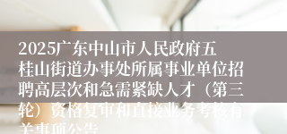 2025广东中山市人民政府五桂山街道办事处所属事业单位招聘高层次和急需紧缺人才（第三轮）资格复审和直接业务考核有关事项公告