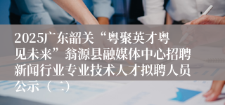 2025广东韶关“粤聚英才粤见未来”翁源县融媒体中心招聘新闻行业专业技术人才拟聘人员公示（二）